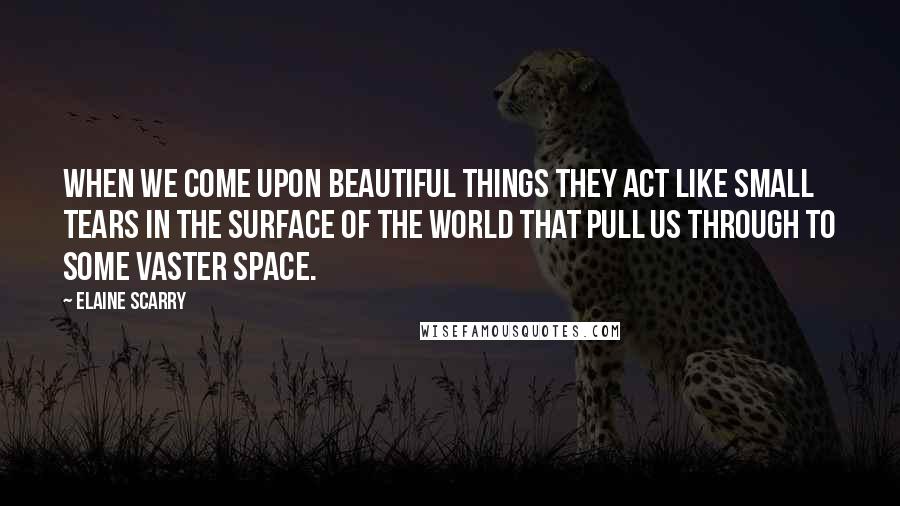 Elaine Scarry Quotes: When we come upon beautiful things they act like small tears in the surface of the world that pull us through to some vaster space.