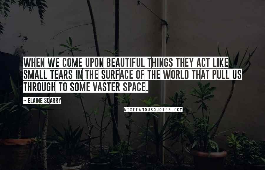 Elaine Scarry Quotes: When we come upon beautiful things they act like small tears in the surface of the world that pull us through to some vaster space.