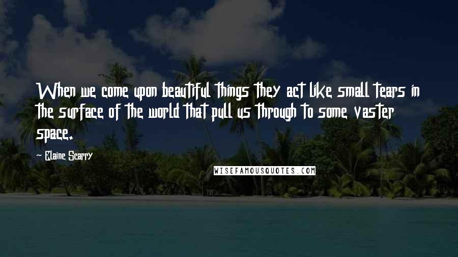 Elaine Scarry Quotes: When we come upon beautiful things they act like small tears in the surface of the world that pull us through to some vaster space.