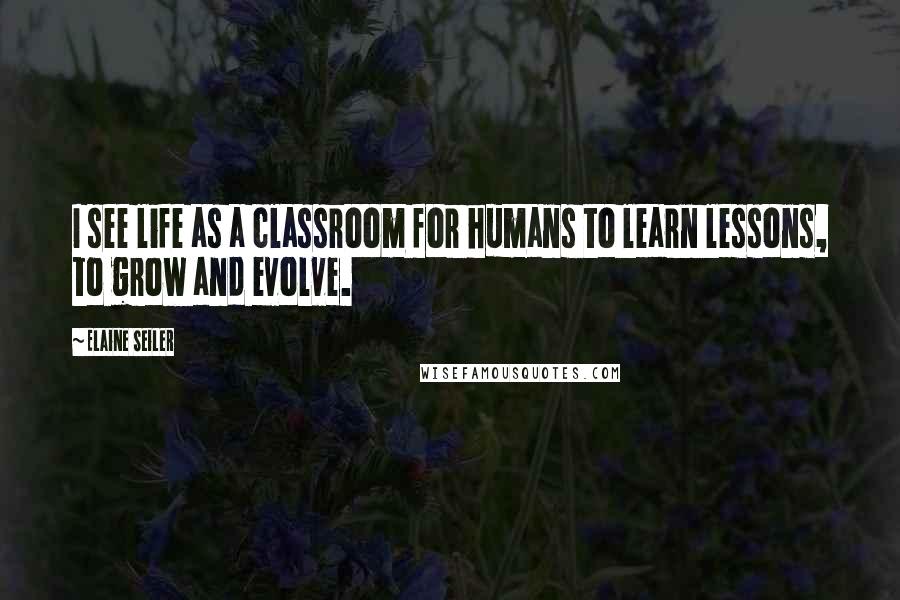 Elaine Seiler Quotes: I see life as a classroom for humans to learn lessons, to grow and evolve.
