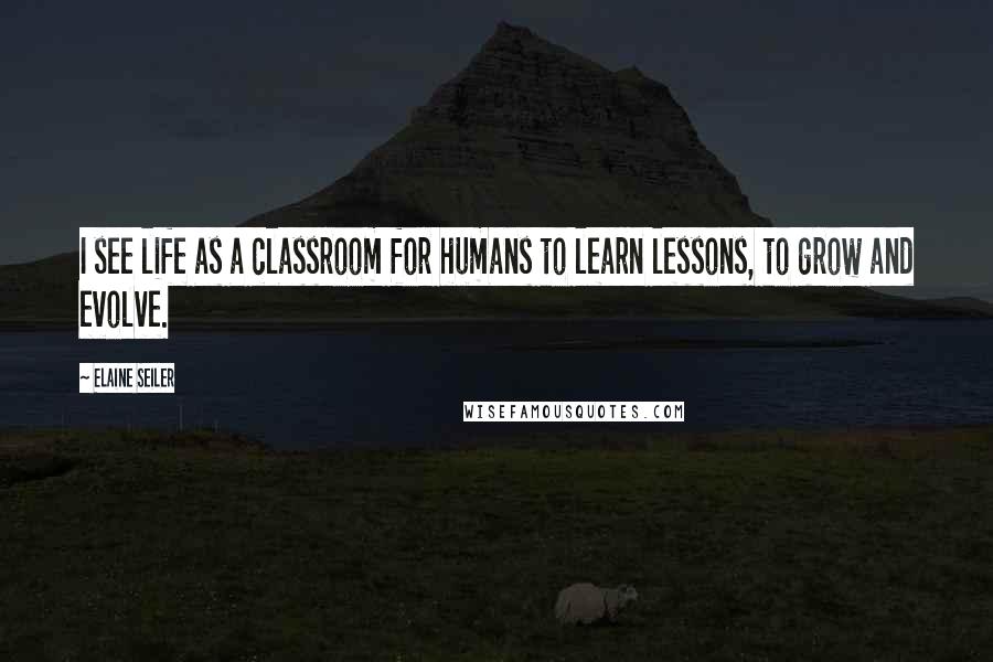 Elaine Seiler Quotes: I see life as a classroom for humans to learn lessons, to grow and evolve.