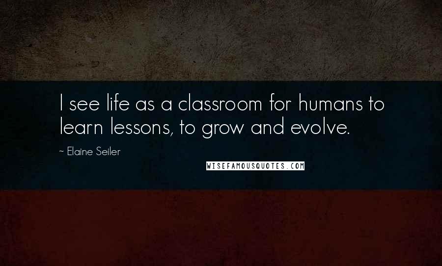 Elaine Seiler Quotes: I see life as a classroom for humans to learn lessons, to grow and evolve.