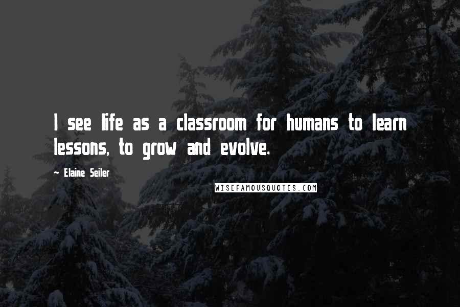 Elaine Seiler Quotes: I see life as a classroom for humans to learn lessons, to grow and evolve.