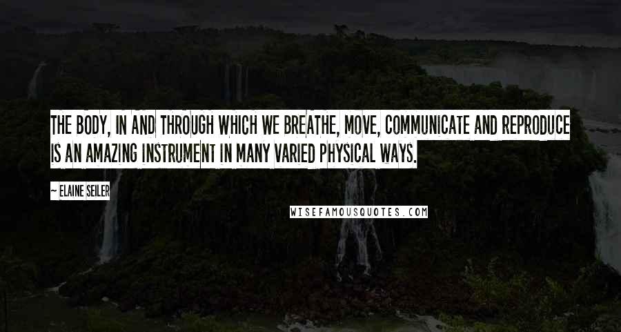 Elaine Seiler Quotes: THE BODY, IN AND THROUGH WHICH WE BREATHE, move, communicate and reproduce is an amazing instrument in many varied physical ways.