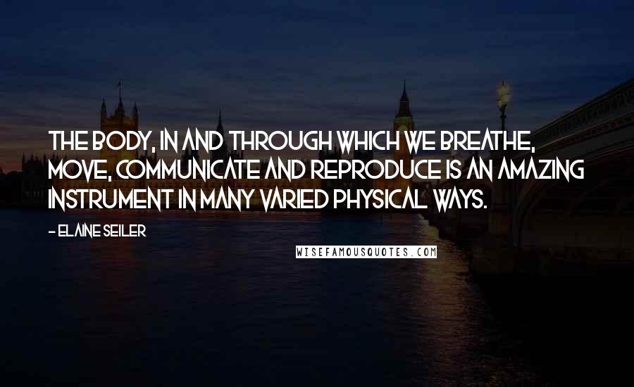 Elaine Seiler Quotes: THE BODY, IN AND THROUGH WHICH WE BREATHE, move, communicate and reproduce is an amazing instrument in many varied physical ways.