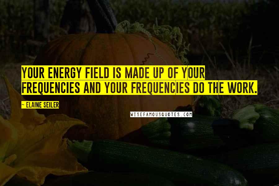 Elaine Seiler Quotes: Your energy field is made up of your frequencies and your frequencies do the work.