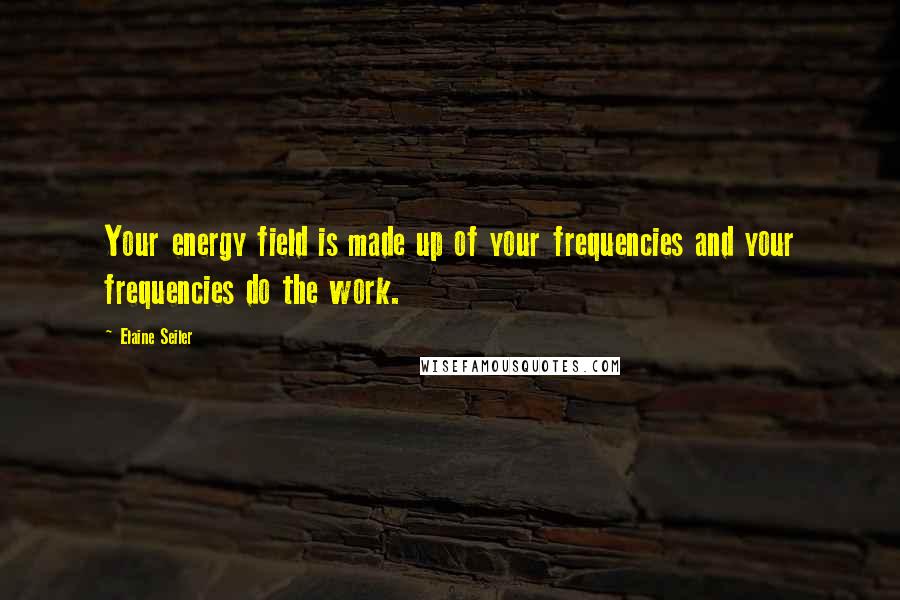 Elaine Seiler Quotes: Your energy field is made up of your frequencies and your frequencies do the work.