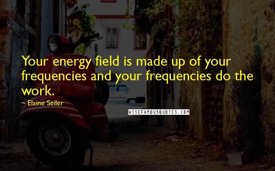Elaine Seiler Quotes: Your energy field is made up of your frequencies and your frequencies do the work.