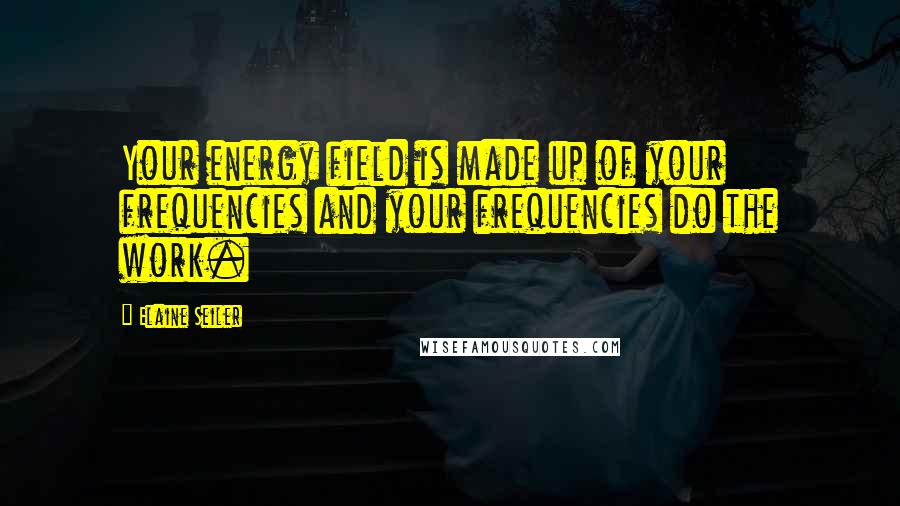 Elaine Seiler Quotes: Your energy field is made up of your frequencies and your frequencies do the work.