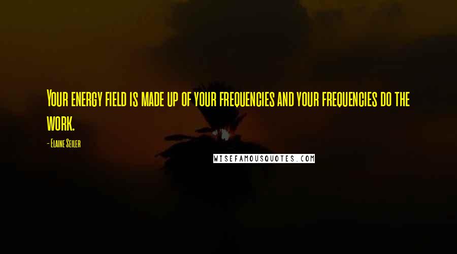 Elaine Seiler Quotes: Your energy field is made up of your frequencies and your frequencies do the work.