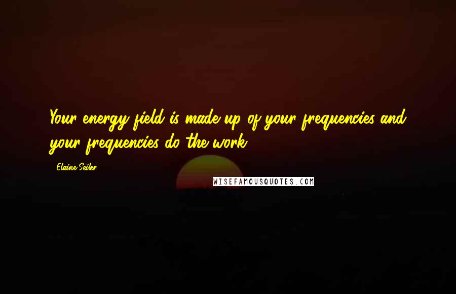 Elaine Seiler Quotes: Your energy field is made up of your frequencies and your frequencies do the work.
