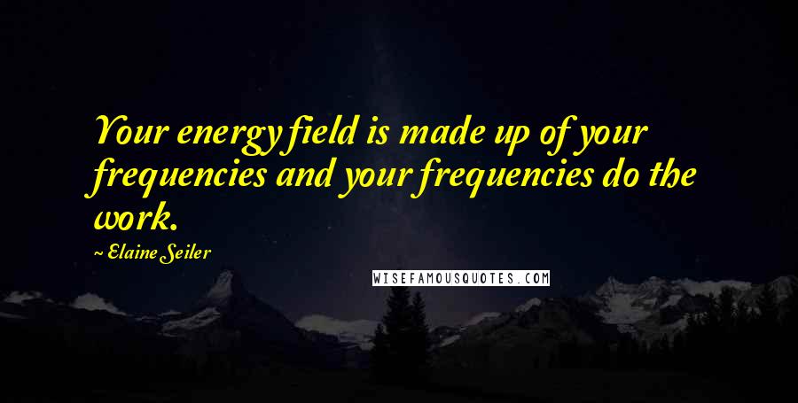 Elaine Seiler Quotes: Your energy field is made up of your frequencies and your frequencies do the work.