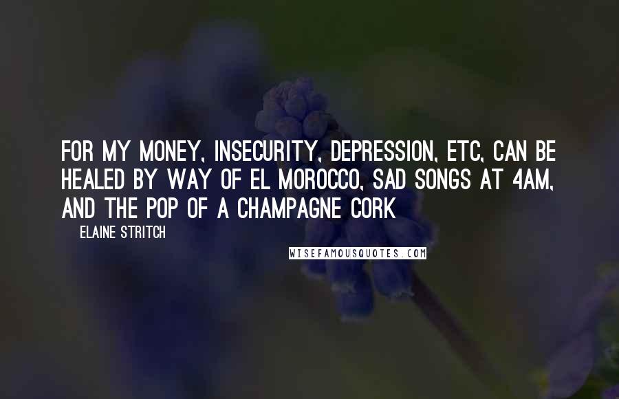 Elaine Stritch Quotes: For my money, insecurity, depression, etc, can be healed by way of El Morocco, sad songs at 4am, and the pop of a champagne cork