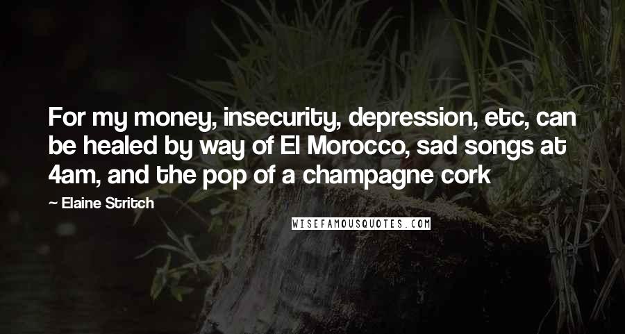 Elaine Stritch Quotes: For my money, insecurity, depression, etc, can be healed by way of El Morocco, sad songs at 4am, and the pop of a champagne cork