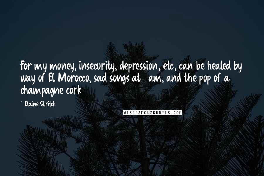 Elaine Stritch Quotes: For my money, insecurity, depression, etc, can be healed by way of El Morocco, sad songs at 4am, and the pop of a champagne cork