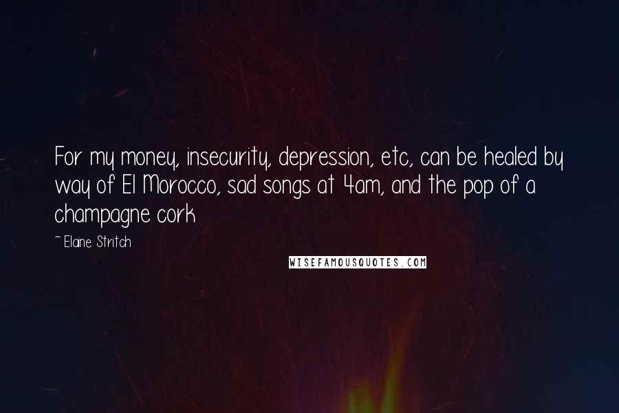 Elaine Stritch Quotes: For my money, insecurity, depression, etc, can be healed by way of El Morocco, sad songs at 4am, and the pop of a champagne cork