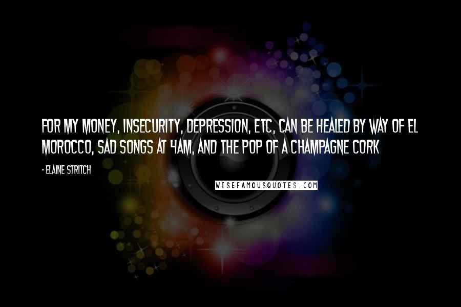 Elaine Stritch Quotes: For my money, insecurity, depression, etc, can be healed by way of El Morocco, sad songs at 4am, and the pop of a champagne cork