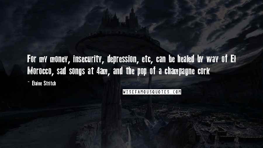 Elaine Stritch Quotes: For my money, insecurity, depression, etc, can be healed by way of El Morocco, sad songs at 4am, and the pop of a champagne cork