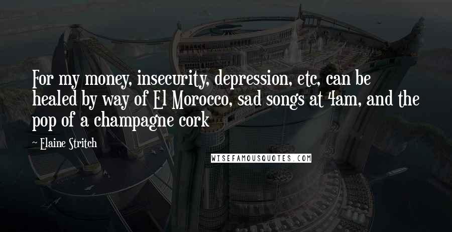 Elaine Stritch Quotes: For my money, insecurity, depression, etc, can be healed by way of El Morocco, sad songs at 4am, and the pop of a champagne cork