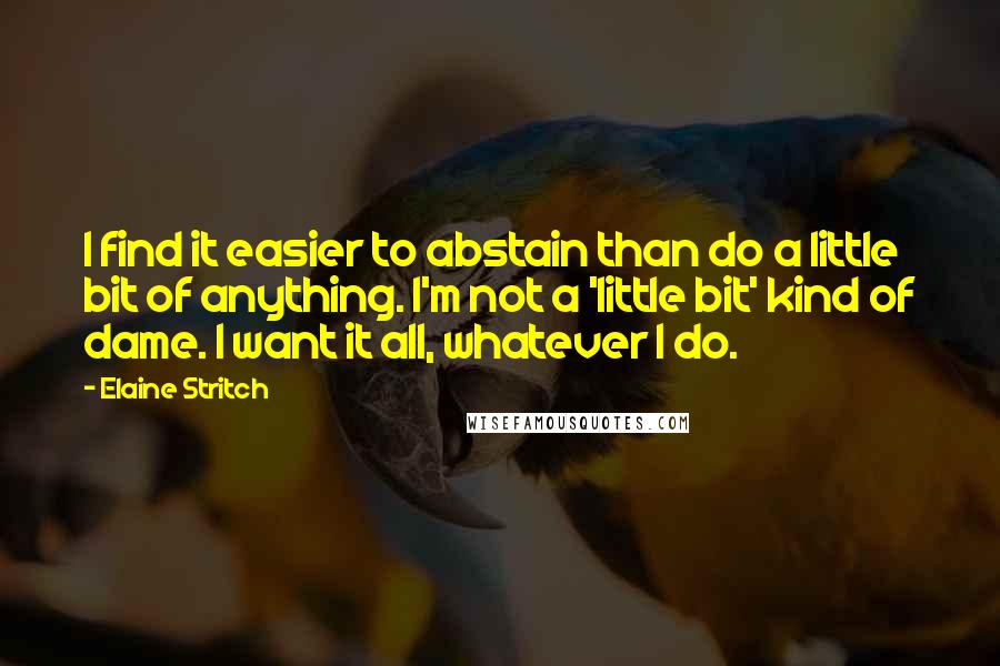 Elaine Stritch Quotes: I find it easier to abstain than do a little bit of anything. I'm not a 'little bit' kind of dame. I want it all, whatever I do.