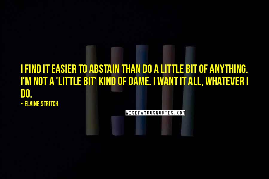 Elaine Stritch Quotes: I find it easier to abstain than do a little bit of anything. I'm not a 'little bit' kind of dame. I want it all, whatever I do.