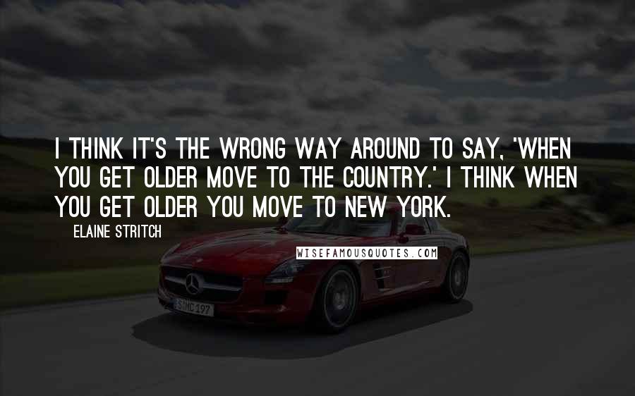 Elaine Stritch Quotes: I think it's the wrong way around to say, 'When you get older move to the country.' I think when you get older you move to New York.