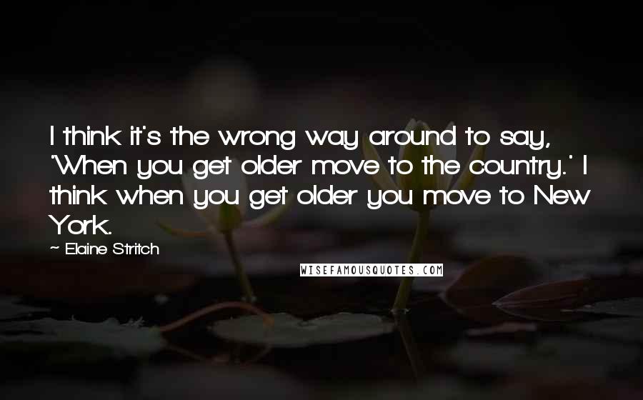Elaine Stritch Quotes: I think it's the wrong way around to say, 'When you get older move to the country.' I think when you get older you move to New York.