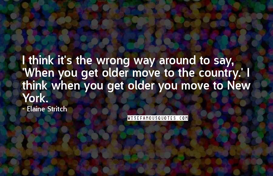 Elaine Stritch Quotes: I think it's the wrong way around to say, 'When you get older move to the country.' I think when you get older you move to New York.
