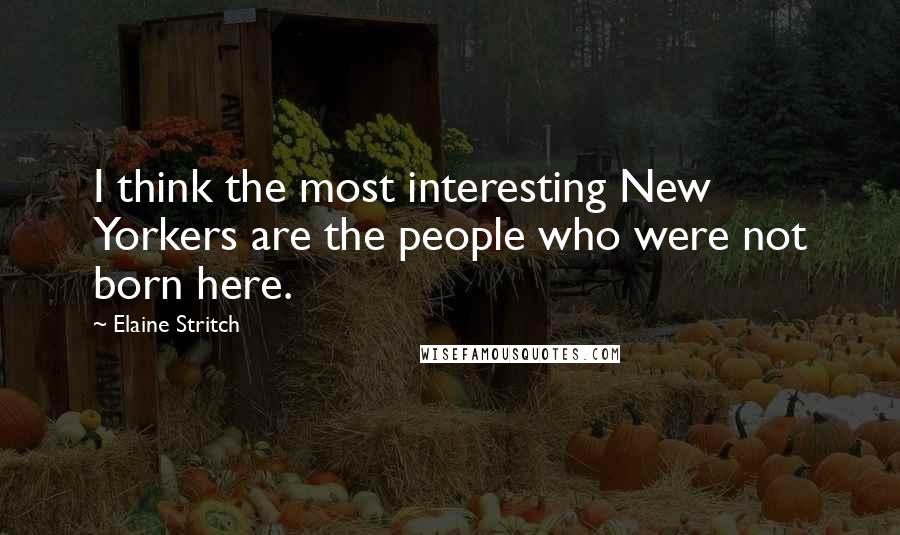 Elaine Stritch Quotes: I think the most interesting New Yorkers are the people who were not born here.