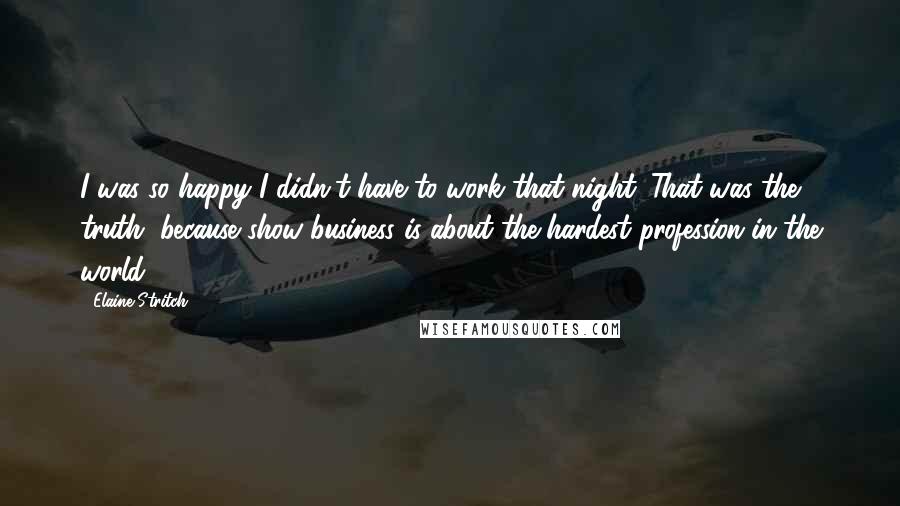 Elaine Stritch Quotes: I was so happy I didn't have to work that night. That was the truth, because show business is about the hardest profession in the world.