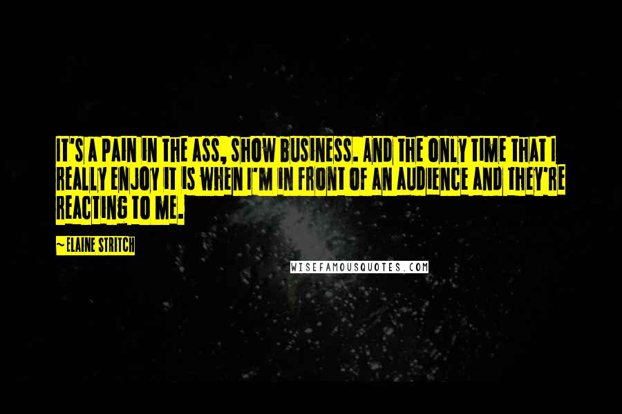 Elaine Stritch Quotes: It's a pain in the ass, show business. And the only time that I really enjoy it is when I'm in front of an audience and they're reacting to me.