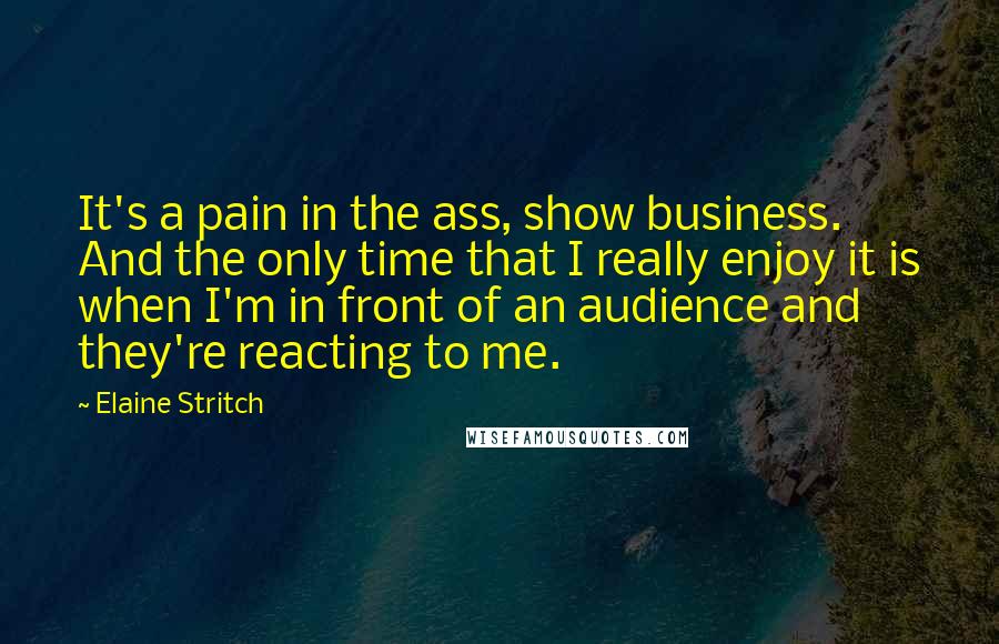 Elaine Stritch Quotes: It's a pain in the ass, show business. And the only time that I really enjoy it is when I'm in front of an audience and they're reacting to me.