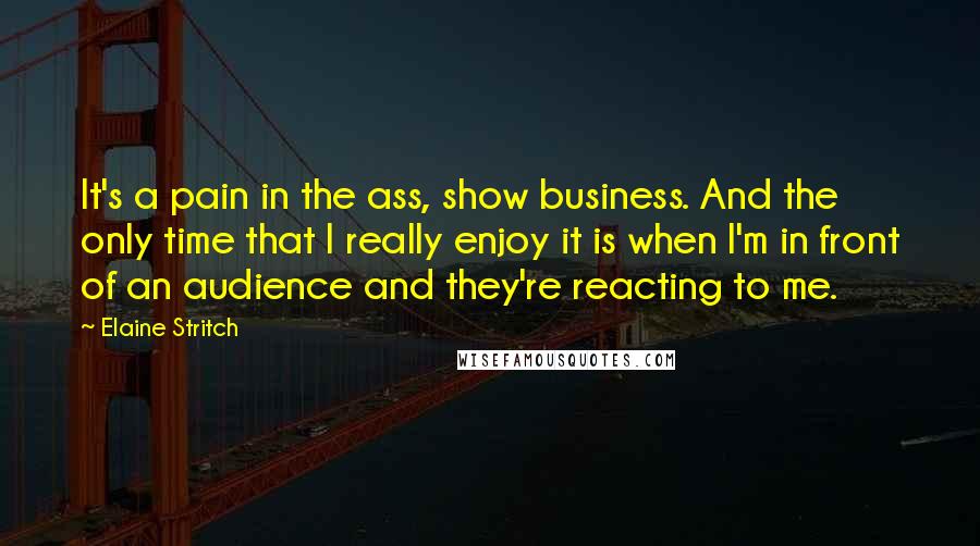 Elaine Stritch Quotes: It's a pain in the ass, show business. And the only time that I really enjoy it is when I'm in front of an audience and they're reacting to me.