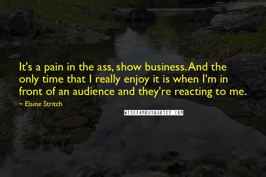 Elaine Stritch Quotes: It's a pain in the ass, show business. And the only time that I really enjoy it is when I'm in front of an audience and they're reacting to me.