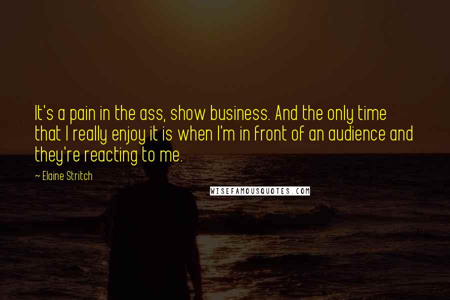 Elaine Stritch Quotes: It's a pain in the ass, show business. And the only time that I really enjoy it is when I'm in front of an audience and they're reacting to me.