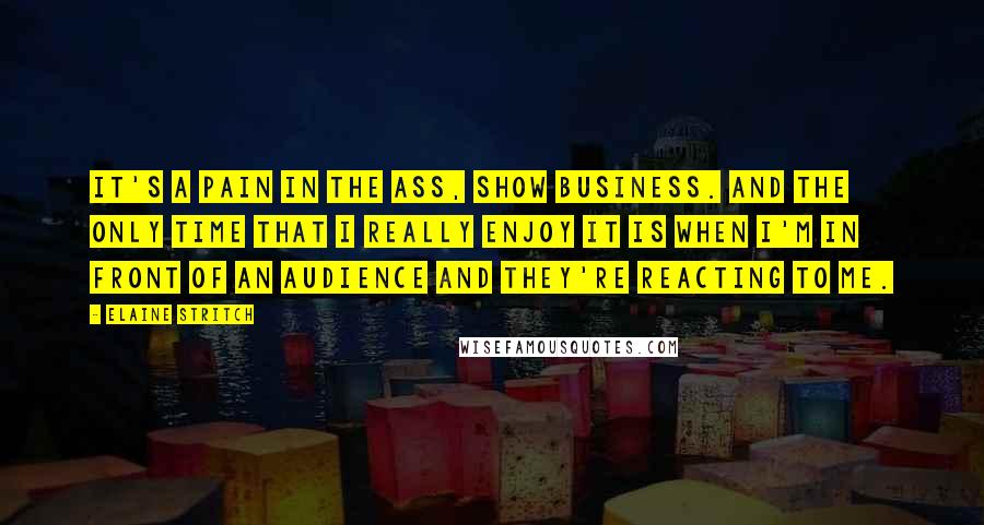 Elaine Stritch Quotes: It's a pain in the ass, show business. And the only time that I really enjoy it is when I'm in front of an audience and they're reacting to me.