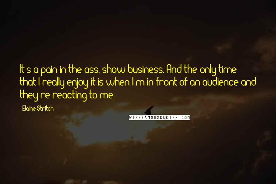 Elaine Stritch Quotes: It's a pain in the ass, show business. And the only time that I really enjoy it is when I'm in front of an audience and they're reacting to me.