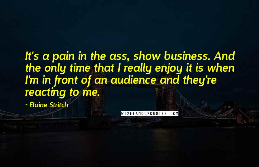 Elaine Stritch Quotes: It's a pain in the ass, show business. And the only time that I really enjoy it is when I'm in front of an audience and they're reacting to me.