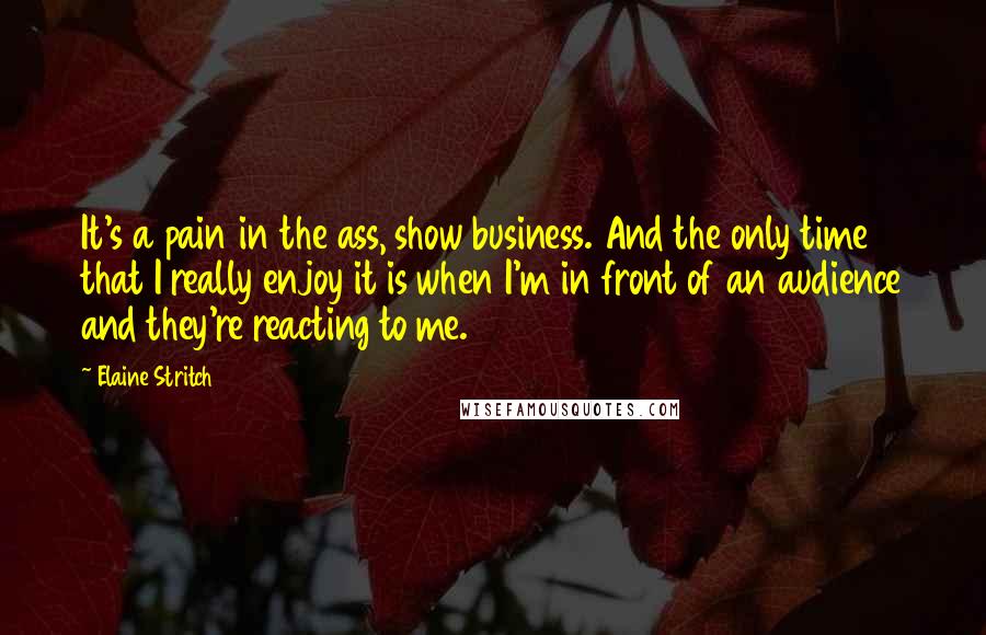 Elaine Stritch Quotes: It's a pain in the ass, show business. And the only time that I really enjoy it is when I'm in front of an audience and they're reacting to me.