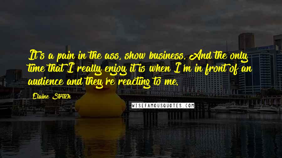 Elaine Stritch Quotes: It's a pain in the ass, show business. And the only time that I really enjoy it is when I'm in front of an audience and they're reacting to me.