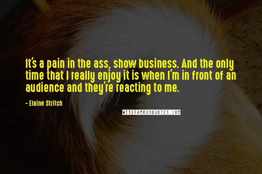 Elaine Stritch Quotes: It's a pain in the ass, show business. And the only time that I really enjoy it is when I'm in front of an audience and they're reacting to me.