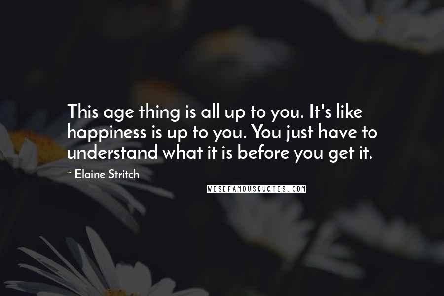 Elaine Stritch Quotes: This age thing is all up to you. It's like happiness is up to you. You just have to understand what it is before you get it.