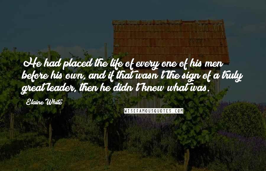 Elaine White Quotes: He had placed the life of every one of his men before his own, and if that wasn't the sign of a truly great leader, then he didn't know what was.