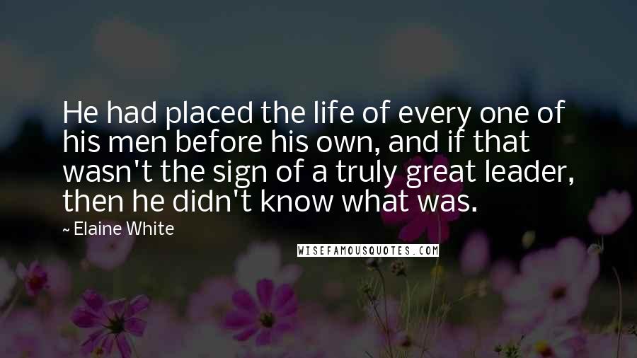 Elaine White Quotes: He had placed the life of every one of his men before his own, and if that wasn't the sign of a truly great leader, then he didn't know what was.