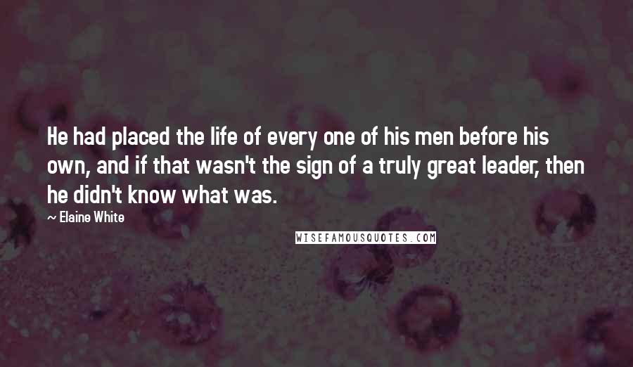 Elaine White Quotes: He had placed the life of every one of his men before his own, and if that wasn't the sign of a truly great leader, then he didn't know what was.