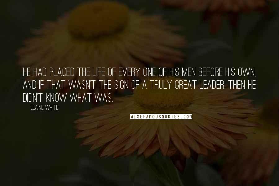 Elaine White Quotes: He had placed the life of every one of his men before his own, and if that wasn't the sign of a truly great leader, then he didn't know what was.