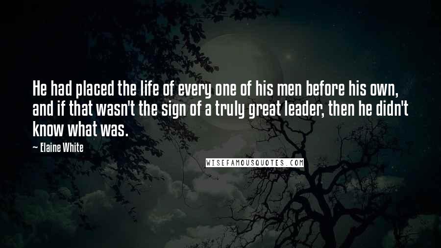 Elaine White Quotes: He had placed the life of every one of his men before his own, and if that wasn't the sign of a truly great leader, then he didn't know what was.