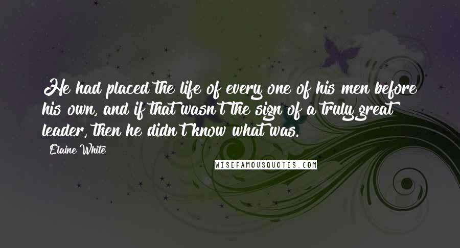 Elaine White Quotes: He had placed the life of every one of his men before his own, and if that wasn't the sign of a truly great leader, then he didn't know what was.