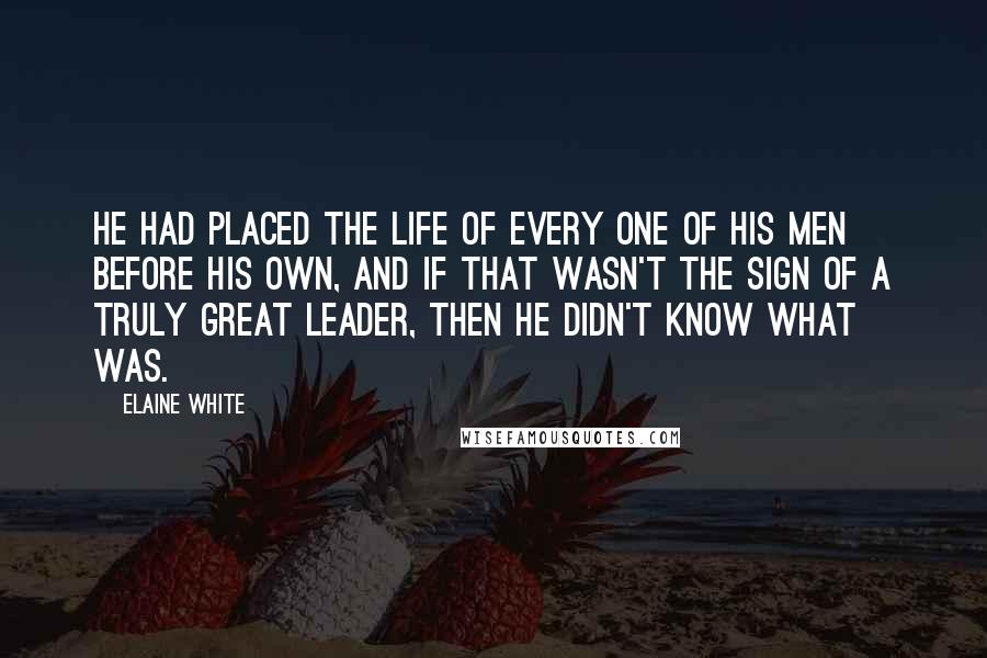 Elaine White Quotes: He had placed the life of every one of his men before his own, and if that wasn't the sign of a truly great leader, then he didn't know what was.