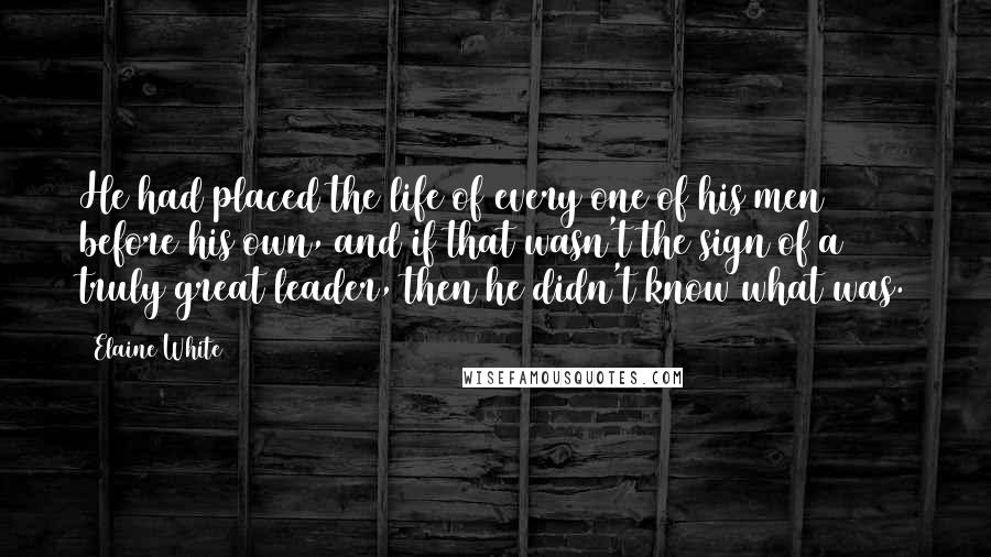Elaine White Quotes: He had placed the life of every one of his men before his own, and if that wasn't the sign of a truly great leader, then he didn't know what was.